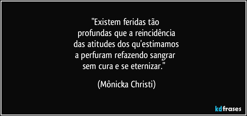 "Existem feridas tão
profundas que a reincidência
das atitudes dos qu'estimamos
a perfuram refazendo sangrar
sem cura e se eternizar." (Mônicka Christi)