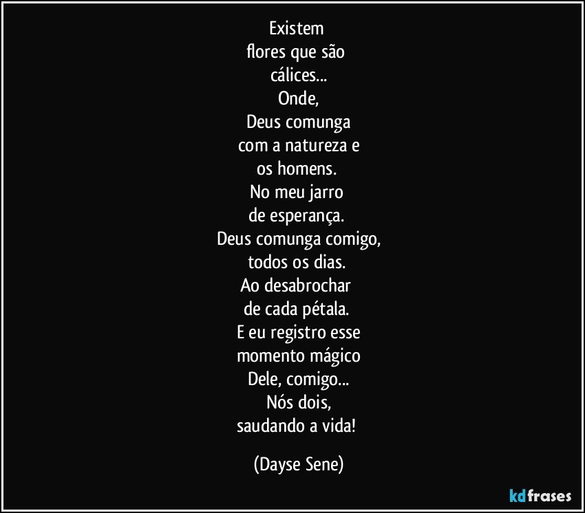 Existem 
flores que são 
cálices...
Onde,
Deus comunga
com a natureza e
os homens. 
No meu jarro 
de esperança. 
Deus comunga comigo,
todos os dias. 
Ao desabrochar 
de cada pétala. 
E eu registro esse
momento mágico
Dele, comigo...
Nós dois,
saudando a vida! (Dayse Sene)