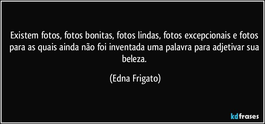 Existem fotos, fotos bonitas, fotos lindas, fotos excepcionais e fotos para as quais ainda não foi inventada uma palavra para adjetivar sua beleza. (Edna Frigato)