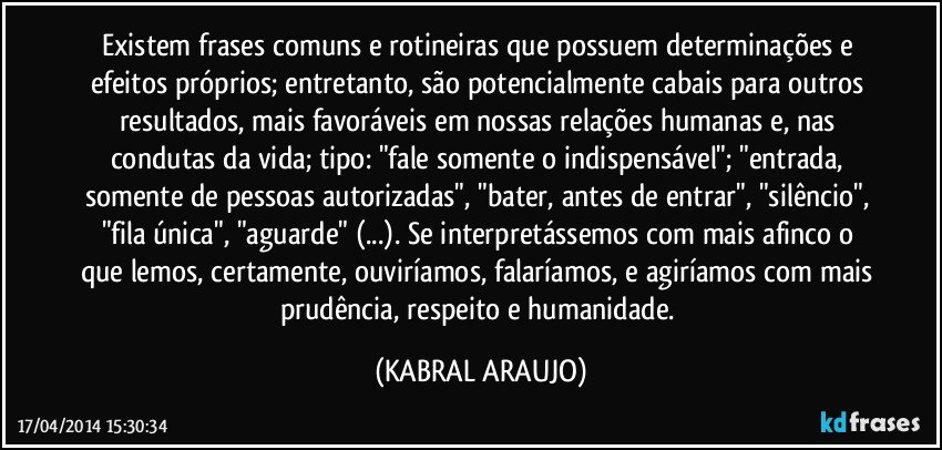 Existem frases comuns e rotineiras que possuem determinações e efeitos próprios; entretanto, são potencialmente cabais para outros resultados, mais favoráveis em nossas relações humanas e, nas condutas da vida; tipo: "fale somente o indispensável"; "entrada, somente de pessoas autorizadas", "bater, antes de entrar", "silêncio", "fila única", "aguarde" (...). Se interpretássemos com mais afinco o que lemos, certamente, ouviríamos, falaríamos, e agiríamos com mais prudência, respeito e humanidade. (KABRAL ARAUJO)