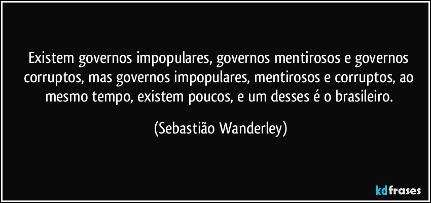 Existem governos impopulares, governos mentirosos e governos corruptos, mas governos impopulares, mentirosos e corruptos, ao mesmo tempo, existem poucos, e um desses é o brasileiro. (Sebastião Wanderley)