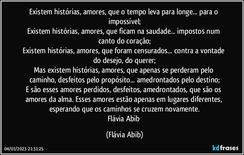 Existem histórias, amores, que o tempo leva para longe... para o impossível;
Existem histórias, amores, que ficam na saudade... impostos num canto do coração;
Existem histórias, amores, que foram censurados... contra a vontade do desejo, do querer;
Mas existem histórias, amores, que apenas se perderam pelo caminho, desfeitos pelo propósito... amedrontados pelo destino;
E são esses amores perdidos, desfeitos, amedrontados, que são os amores da alma. Esses amores estão apenas em lugares diferentes, esperando que os caminhos se cruzem novamente.
Flávia Abib (Flávia Abib)