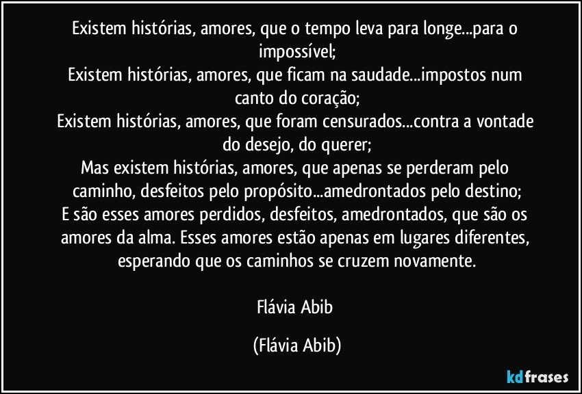 Existem histórias, amores, que o tempo leva para longe...para o impossível;
Existem histórias, amores, que ficam na saudade...impostos num canto do coração;
Existem histórias, amores, que foram censurados...contra a vontade do desejo, do querer;
Mas existem histórias, amores, que apenas se perderam pelo caminho, desfeitos pelo propósito...amedrontados pelo destino;
E são esses amores perdidos, desfeitos, amedrontados, que são os amores da alma. Esses amores estão apenas em lugares diferentes, esperando que os caminhos se cruzem novamente.

Flávia Abib (Flávia Abib)