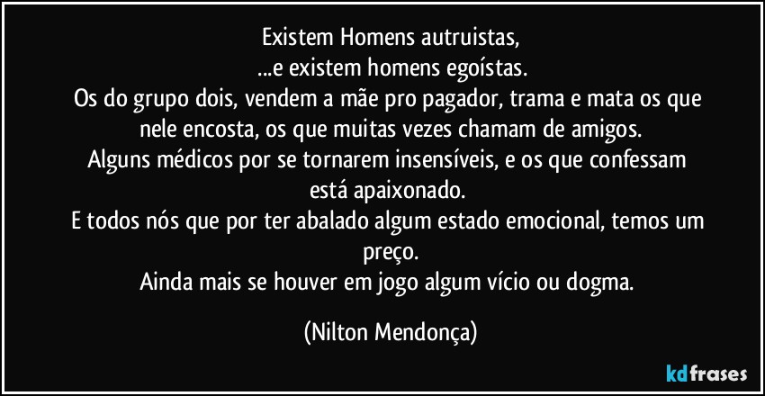 Existem Homens autruistas,
 ...e existem homens egoístas.
Os do grupo dois, vendem a mãe pro pagador, trama e mata os que nele encosta, os que muitas vezes chamam de amigos.
Alguns médicos por se tornarem insensíveis, e os que confessam  está apaixonado. 
E todos nós que por ter abalado algum estado emocional, temos um preço.
Ainda mais se houver em jogo algum vício ou dogma. (Nilton Mendonça)