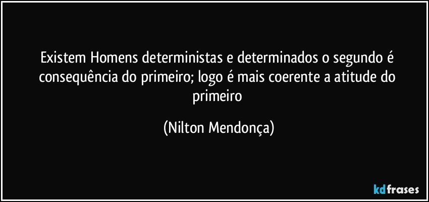 Existem Homens deterministas e determinados o segundo é consequência do primeiro; logo é mais coerente a atitude do primeiro (Nilton Mendonça)