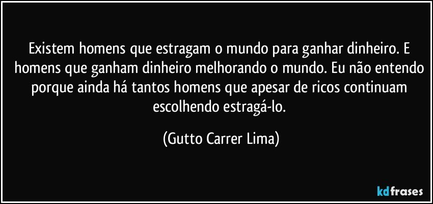 Existem homens que estragam o mundo para ganhar dinheiro. E homens que ganham dinheiro melhorando o mundo. Eu não entendo porque ainda há tantos homens que apesar de ricos continuam escolhendo estragá-lo. (Gutto Carrer Lima)