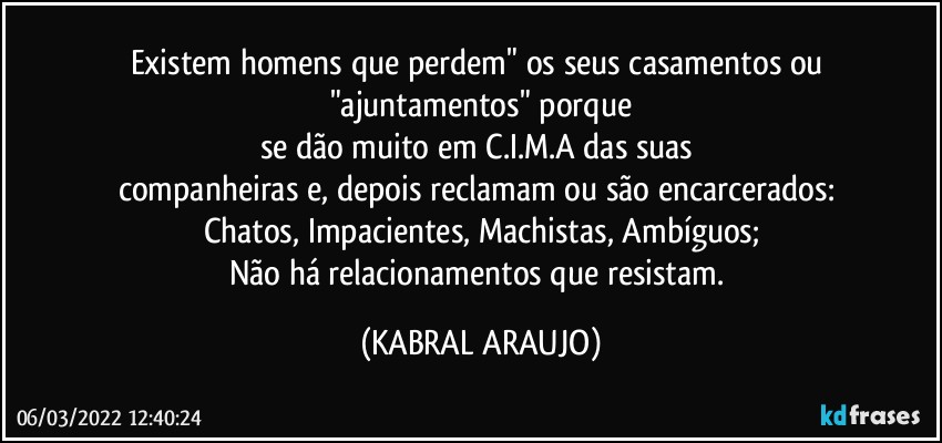 Existem homens que perdem" os seus casamentos ou "ajuntamentos" porque
se dão muito em C.I.M.A das suas 
companheiras e, depois reclamam ou são encarcerados: 
Chatos, Impacientes, Machistas, Ambíguos;
Não há relacionamentos que resistam. (KABRAL ARAUJO)