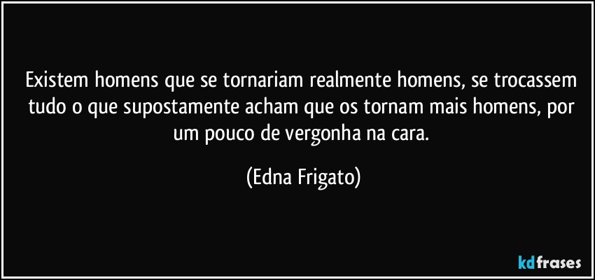 Existem homens que se tornariam realmente homens, se trocassem tudo o que supostamente acham que os tornam mais homens, por um pouco de vergonha na cara. (Edna Frigato)