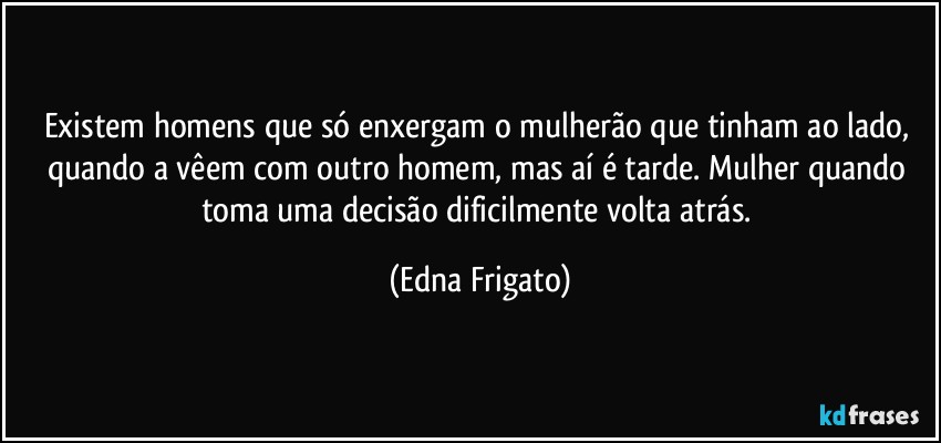 Existem homens que só enxergam o mulherão que tinham ao lado, quando a vêem com outro homem, mas aí é tarde. Mulher quando toma uma decisão dificilmente volta atrás. (Edna Frigato)