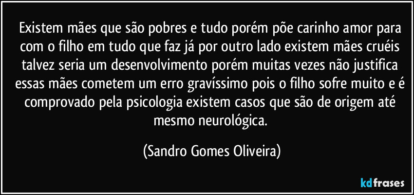 Existem mães que são pobres e tudo porém põe carinho amor para com o filho em tudo que faz já por outro lado existem mães cruéis talvez seria um desenvolvimento porém muitas vezes não justifica essas mães cometem um erro gravíssimo pois o filho sofre muito e é comprovado pela psicologia existem casos que são de origem até mesmo neurológica. (Sandro Gomes Oliveira)
