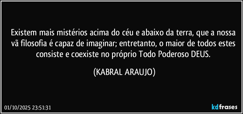 Existem mais mistérios acima do céu e abaixo da terra, que a nossa vã filosofia é capaz de imaginar; entretanto, o maior de todos estes consiste e coexiste no próprio Todo Poderoso DEUS. (KABRAL ARAUJO)
