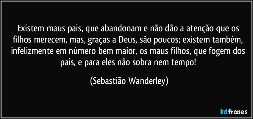 Existem maus pais, que abandonam e não dão a atenção que os filhos merecem, mas, graças a Deus, são poucos; existem também, infelizmente em número bem maior, os maus filhos, que fogem dos pais, e para eles não sobra nem tempo! (Sebastião Wanderley)