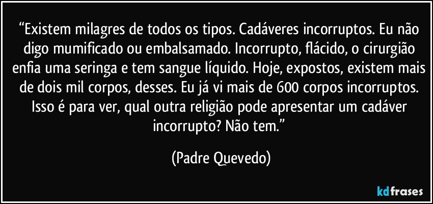 “Existem milagres de todos os tipos. Cadáveres incorruptos. Eu não digo mumificado ou embalsamado. Incorrupto, flácido, o cirurgião enfia uma seringa e tem sangue líquido. Hoje, expostos, existem mais de dois mil corpos, desses. Eu já vi mais de 600 corpos incorruptos. Isso é para ver, qual outra religião pode apresentar um cadáver incorrupto? Não tem.” (Padre Quevedo)