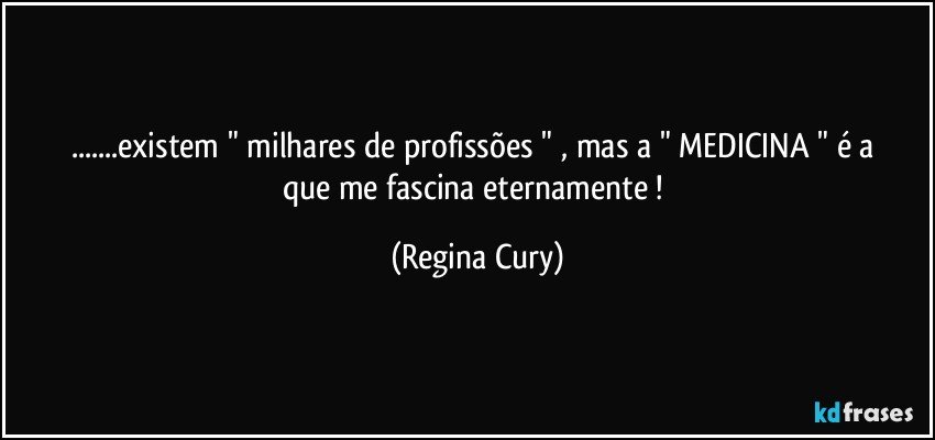 ...existem " milhares de profissões " ,  mas a " MEDICINA "  é  a   que me fascina eternamente ! (Regina Cury)