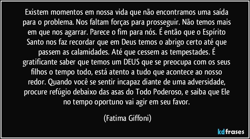 Existem momentos em nossa vida que não encontramos uma saída para o problema. Nos faltam forças para prosseguir. Não temos mais em que nos agarrar. Parece o fim para nós. É então que o Espírito Santo nos faz recordar que em Deus temos o abrigo certo até que passem as calamidades. Até que cessem as tempestades. É gratificante saber que temos um DEUS que se preocupa com os seus filhos o tempo todo, está atento a tudo que acontece ao nosso redor. Quando você se sentir incapaz diante de uma adversidade, procure refúgio debaixo das asas do Todo Poderoso, e saiba que Ele no tempo oportuno vai agir em seu favor. (Fatima Giffoni)