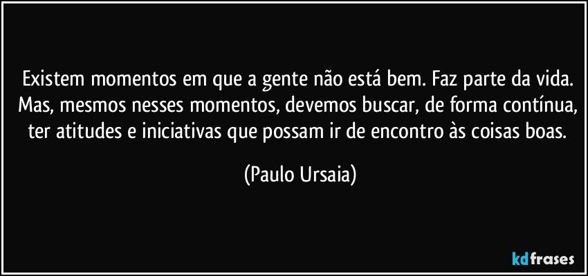 Existem momentos em que a gente não está bem. Faz parte da vida. Mas, mesmos nesses momentos, devemos buscar, de forma contínua, ter atitudes e iniciativas que possam ir de encontro às coisas boas. (Paulo Ursaia)