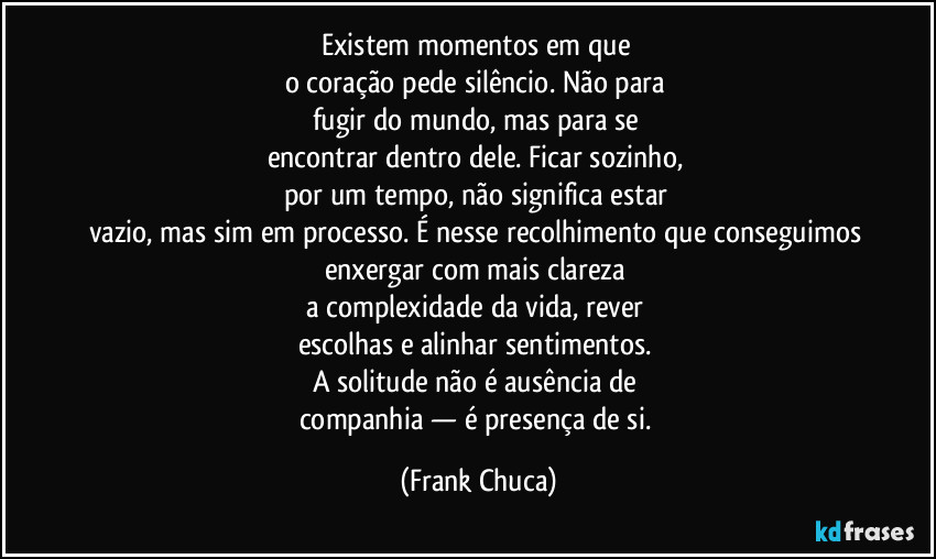 Existem momentos em que 
o coração pede silêncio. Não para 
fugir do mundo, mas para se 
encontrar dentro dele. Ficar sozinho, 
por um tempo, não significa estar 
vazio, mas sim em processo. É nesse recolhimento que conseguimos 
enxergar com mais clareza 
a complexidade da vida, rever 
escolhas e alinhar sentimentos. 
A solitude não é ausência de 
companhia — é presença de si. (Frank Chuca)