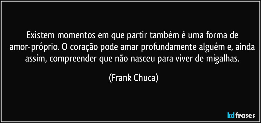 Existem momentos em que partir também é uma forma de amor-próprio. O coração pode amar profundamente alguém e, ainda assim, compreender que não nasceu para viver de migalhas. (Frank Chuca)