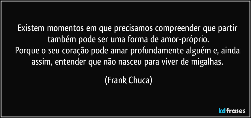Existem momentos em que precisamos compreender que partir também pode ser uma forma de amor-próprio.
Porque o seu coração pode amar profundamente alguém e, ainda assim, entender que não nasceu para viver de migalhas. (Frank Chuca)