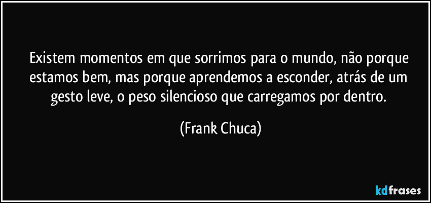 Existem momentos em que sorrimos para o mundo, não porque estamos bem, mas porque aprendemos a esconder, atrás de um gesto leve, o peso silencioso que carregamos por dentro. (Frank Chuca)