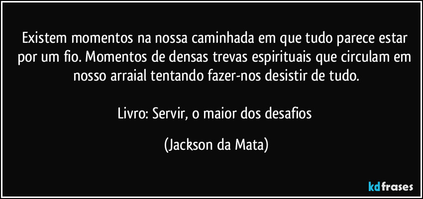 Existem momentos na nossa caminhada em que tudo parece estar por um fio. Momentos de densas trevas espirituais que circulam em nosso arraial tentando fazer-nos desistir de tudo.

Livro: Servir, o maior dos desafios (Jackson da Mata)