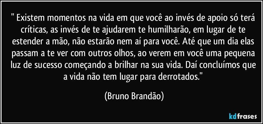 " Existem momentos na vida em que você ao invés de apoio só terá críticas, as invés de te ajudarem te humilharão, em lugar de te estender a mão, não estarão nem aí para você. Até que um dia elas passam a te ver com outros olhos, ao verem em você uma pequena luz de sucesso começando a brilhar na sua vida. Daí concluímos que a vida não tem lugar para derrotados." (Bruno Brandão)