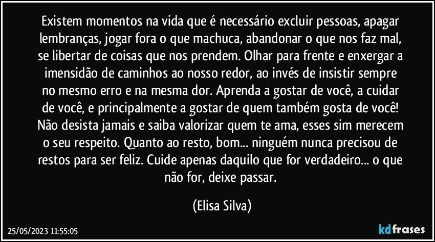 Existem momentos na vida que é necessário excluir pessoas, apagar lembranças, jogar fora o que machuca, abandonar o que nos faz mal, se libertar de coisas que nos prendem. Olhar para frente e enxergar a imensidão de caminhos ao nosso redor, ao invés de insistir sempre no mesmo erro e na mesma dor. Aprenda a gostar de você, a cuidar de você, e principalmente a gostar de quem também gosta de você! Não desista jamais e saiba valorizar quem te ama, esses sim merecem o seu respeito. Quanto ao resto, bom... ninguém nunca precisou de restos para ser feliz. Cuide apenas daquilo que for verdadeiro... o que não for, deixe passar. (Elisa Silva)