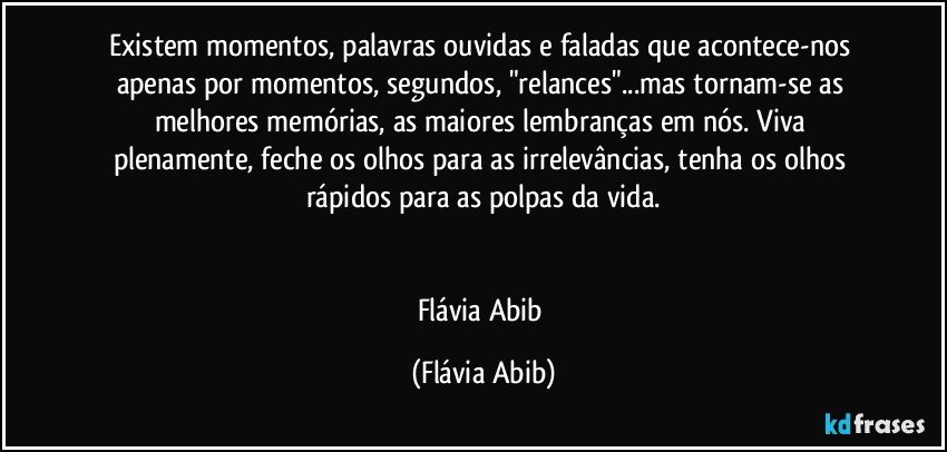 Existem momentos, palavras ouvidas e faladas que acontece-nos apenas por momentos, segundos, "relances"...mas tornam-se as melhores memórias, as maiores lembranças em nós. Viva plenamente, feche os olhos para as irrelevâncias, tenha os olhos rápidos para as polpas da vida.


Flávia Abib (Flávia Abib)