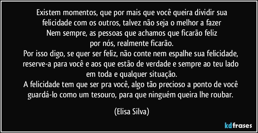 Existem momentos, que por mais que você queira dividir sua
felicidade com os outros, talvez não seja o melhor a fazer
Nem sempre, as pessoas que achamos que ficarão feliz
por nós, realmente ficarão.
Por isso digo, se quer ser feliz, não conte nem espalhe sua felicidade, reserve-a para você e aos que estão de verdade e sempre ao teu lado em toda e qualquer situação.
A felicidade tem que ser pra você, algo tão precioso a ponto de você guardá-lo como um tesouro, para que ninguém queira lhe roubar. (Elisa Silva)