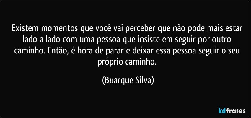 Existem momentos que você vai perceber que não pode mais estar lado a lado com uma pessoa que insiste em seguir por outro caminho. Então, é hora de parar e deixar essa pessoa seguir o seu próprio caminho. (Buarque Silva)