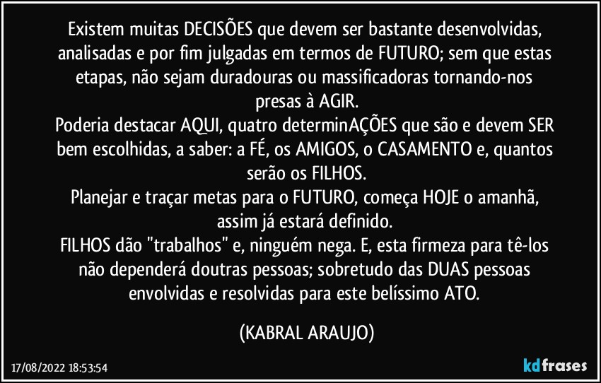 Existem muitas DECISÕES que devem ser bastante desenvolvidas, analisadas e por fim julgadas em termos de FUTURO; sem que estas etapas, não sejam duradouras ou massificadoras tornando-nos presas à AGIR.
Poderia destacar AQUI, quatro determinAÇÕES que são e devem SER bem escolhidas, a saber: a FÉ, os AMIGOS, o CASAMENTO e, quantos serão os FILHOS.
Planejar e traçar metas para o FUTURO, começa HOJE o amanhã, assim já estará definido. 
FILHOS dão "trabalhos" e, ninguém nega. E, esta firmeza para tê-los não dependerá doutras pessoas; sobretudo das DUAS pessoas envolvidas e resolvidas para este belíssimo ATO. (KABRAL ARAUJO)