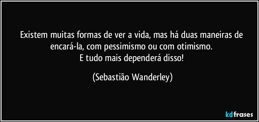 Existem muitas formas de ver a vida, mas há duas maneiras de encará-la, com pessimismo ou com otimismo. 
E tudo mais dependerá disso! (Sebastião Wanderley)