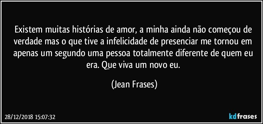 Existem muitas histórias de amor, a minha ainda não começou de verdade mas o que tive a infelicidade de presenciar me tornou em apenas um segundo uma pessoa totalmente diferente de quem eu era. Que viva um novo eu. (Jean Frases)