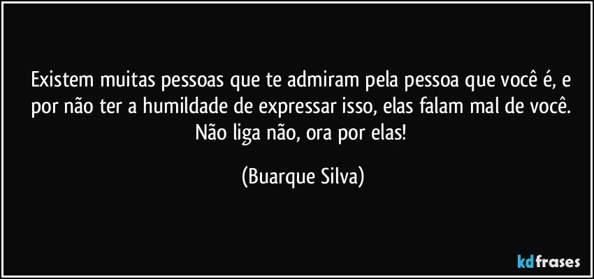 Existem muitas pessoas que te admiram pela pessoa que você é, e por não ter a humildade de expressar isso, elas falam mal de você. Não liga não, ora por elas! (Buarque Silva)