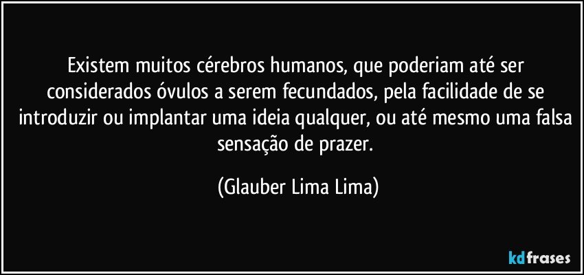 Existem muitos cérebros humanos, que poderiam até ser considerados óvulos a serem fecundados, pela facilidade de se introduzir ou implantar uma ideia qualquer, ou até mesmo uma falsa sensação de prazer. (Glauber Lima Lima)