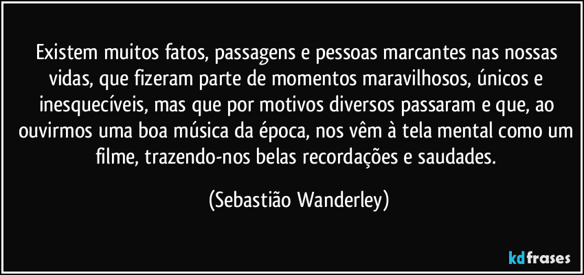 Existem muitos fatos, passagens e pessoas marcantes nas nossas vidas, que fizeram parte de momentos maravilhosos, únicos e inesquecíveis, mas que por motivos diversos passaram e que, ao ouvirmos uma boa música da época, nos vêm à tela mental como um filme, trazendo-nos belas recordações e saudades. (Sebastião Wanderley)