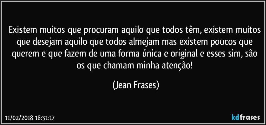 Existem muitos que procuram aquilo que todos têm, existem muitos que desejam aquilo que todos almejam mas existem poucos que querem e que fazem de uma forma única e original e esses sim, são os que chamam minha atenção! (Jean Frases)