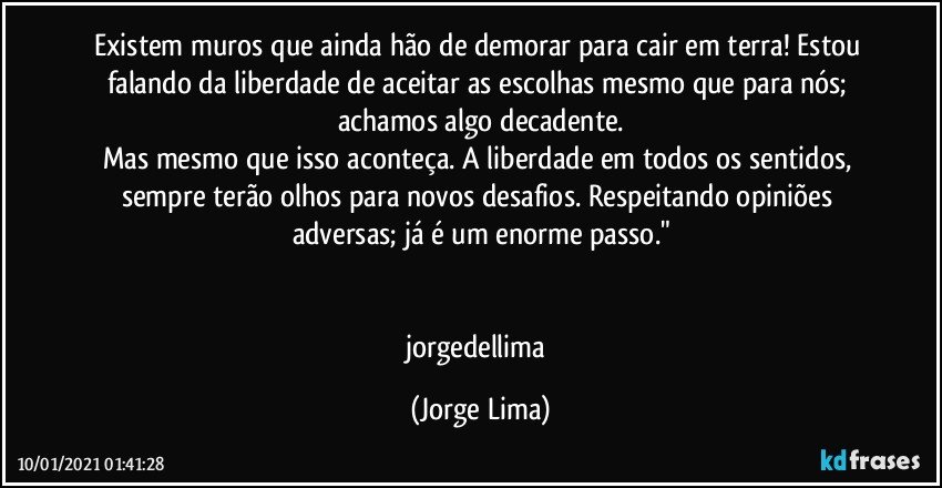 Existem muros que ainda hão de demorar para cair em terra! Estou falando da liberdade de aceitar as escolhas mesmo que para nós; achamos algo decadente.
Mas mesmo que isso aconteça. A liberdade em todos os sentidos, sempre terão olhos para novos desafios. Respeitando opiniões adversas; já é um enorme passo."


jorgedellima (Jorge Lima)