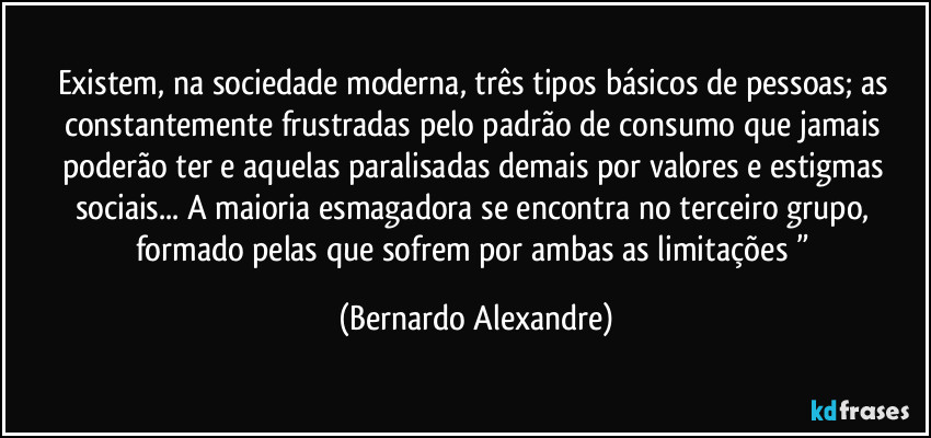 Existem, na sociedade moderna, três tipos básicos de pessoas; as constantemente frustradas pelo padrão de consumo que jamais poderão ter e aquelas paralisadas demais por valores e estigmas sociais... A maioria esmagadora se encontra no terceiro grupo, formado pelas que sofrem por ambas as limitações ” (Bernardo Alexandre)