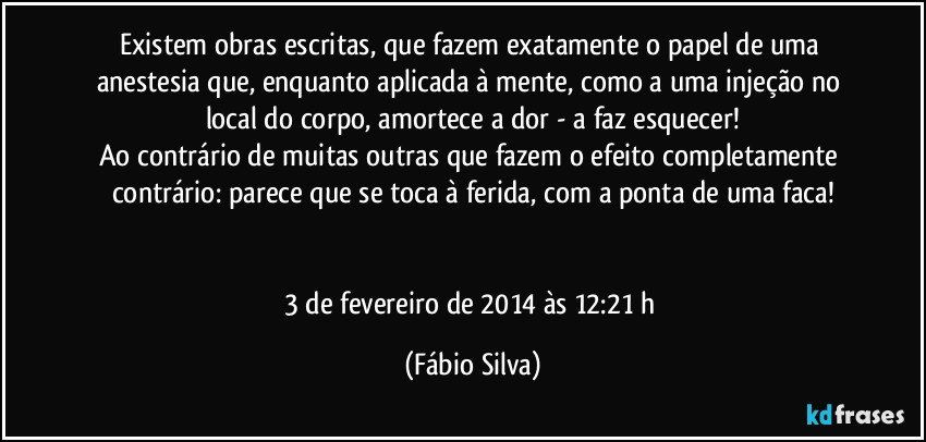 Existem obras escritas, que fazem exatamente o papel de uma anestesia que, enquanto aplicada à mente, como a uma injeção no local do corpo, amortece a dor - a faz esquecer!
Ao contrário de muitas outras que fazem o efeito completamente contrário: parece que se toca à ferida, com a ponta de uma faca!


3 de fevereiro de 2014 às 12:21 h (Fábio Silva)