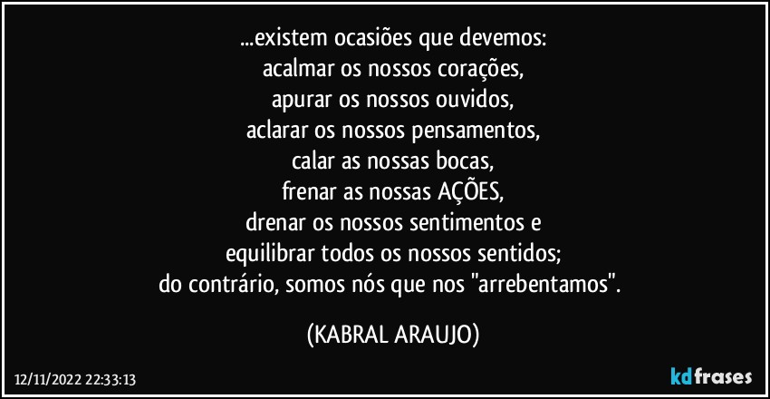 ...existem ocasiões que devemos:
acalmar os nossos corações,
apurar os nossos ouvidos,
aclarar os nossos pensamentos,
calar as nossas bocas,
frenar as nossas AÇÕES,
drenar os nossos sentimentos e
equilibrar todos os nossos sentidos;
do contrário, somos nós que nos "arrebentamos". (KABRAL ARAUJO)