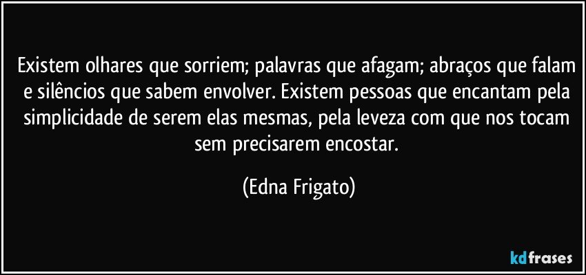 Existem olhares que sorriem; palavras que afagam; abraços que falam e silêncios que sabem envolver. Existem pessoas que encantam pela simplicidade de serem elas mesmas, pela leveza com que nos tocam sem precisarem encostar. (Edna Frigato)