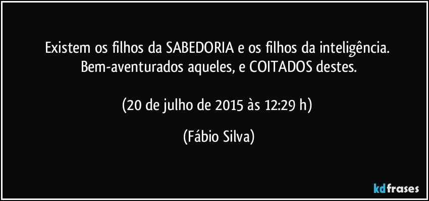 Existem os filhos da SABEDORIA e os filhos da inteligência. Bem-aventurados aqueles, e COITADOS destes.

(20 de julho de 2015 às 12:29 h) (Fábio Silva)