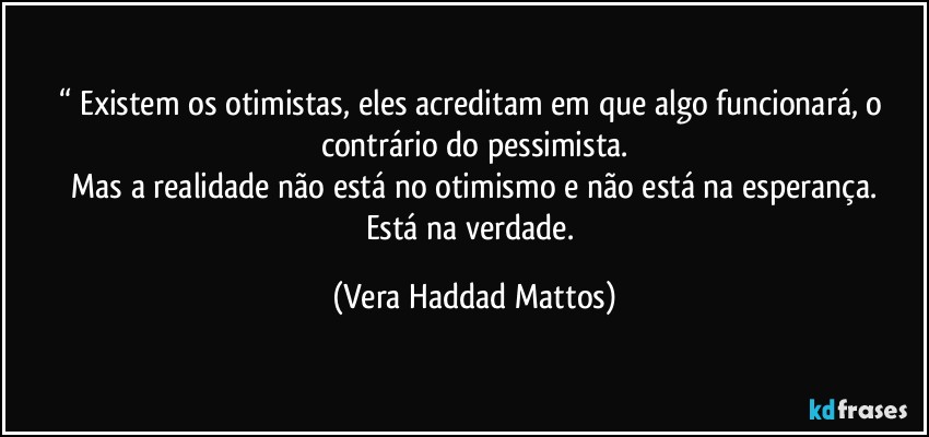 “ Existem os otimistas, eles acreditam em que algo funcionará,  o contrário  do pessimista.
 Mas a realidade  não  está  no otimismo e não  está  na esperança.  
Está  na verdade. (Vera Haddad Mattos)