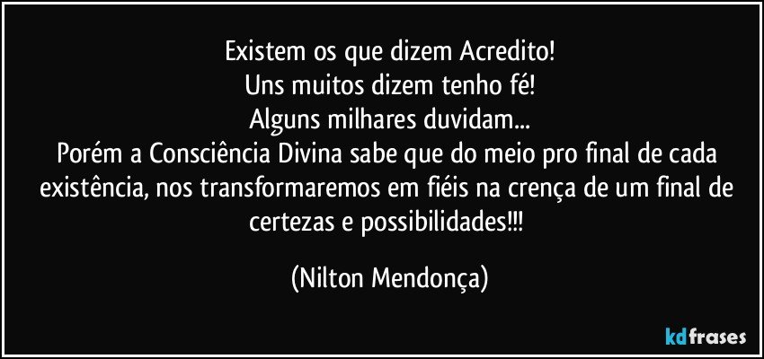 Existem os que dizem Acredito!
Uns muitos dizem tenho fé!
Alguns milhares duvidam...
Porém a Consciência Divina sabe que do meio pro final de cada existência, nos transformaremos em fiéis na crença de um final de certezas e possibilidades!!! (Nilton Mendonça)