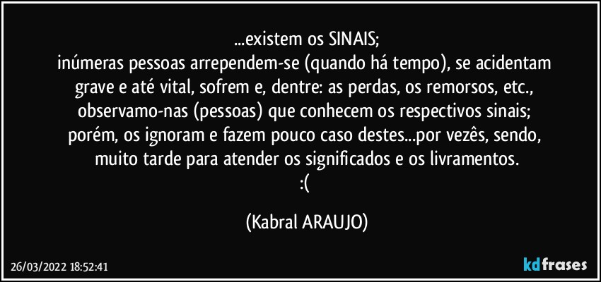 ...existem os SINAIS;
inúmeras pessoas arrependem-se (quando há tempo), se acidentam grave e até vital, sofrem e, dentre: as perdas, os remorsos, etc., observamo-nas (pessoas) que conhecem os respectivos sinais; porém, os ignoram e fazem pouco caso destes...por vezês, sendo, muito tarde para atender os significados e os livramentos.
:( (KABRAL ARAUJO)