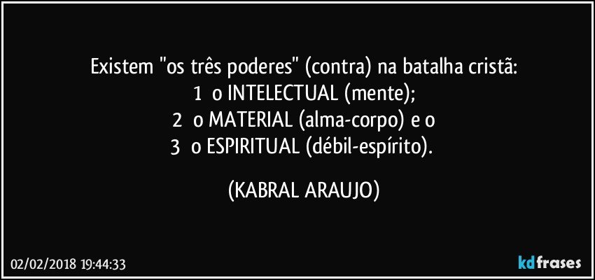 Existem "os três poderes" (contra) na batalha cristã:
1¤ o INTELECTUAL (mente);
2¤ o MATERIAL (alma-corpo) e o
3¤ o ESPIRITUAL (débil-espírito). (KABRAL ARAUJO)