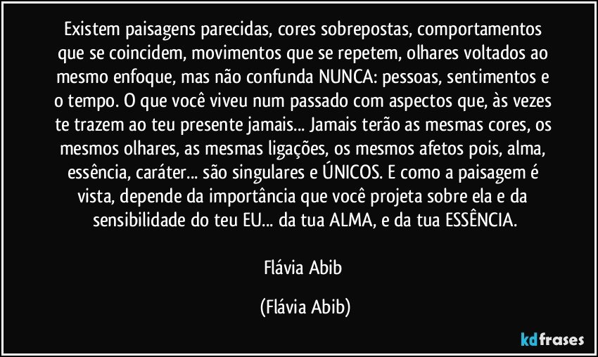 Existem paisagens parecidas, cores sobrepostas, comportamentos que se coincidem, movimentos que se repetem, olhares voltados ao mesmo enfoque, mas não confunda NUNCA: pessoas, sentimentos e o tempo. O que você viveu num passado com aspectos que, às vezes te trazem ao teu presente jamais... Jamais terão as mesmas cores, os mesmos olhares, as mesmas ligações, os mesmos afetos pois, alma, essência, caráter... são singulares e ÚNICOS. E como a paisagem é vista, depende da importância que você projeta sobre ela e da sensibilidade do teu EU... da tua ALMA, e da tua ESSÊNCIA.

Flávia Abib (Flávia Abib)