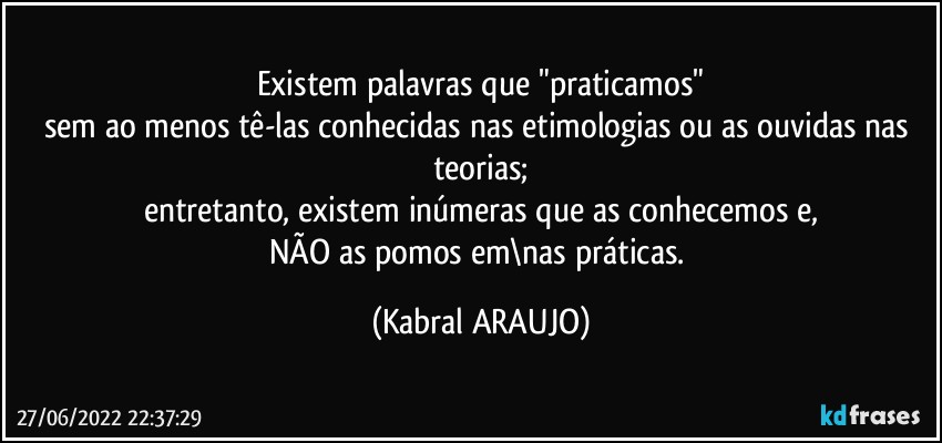 Existem palavras que "praticamos"
sem ao menos tê-las conhecidas nas etimologias ou as ouvidas nas teorias;
entretanto, existem inúmeras que as conhecemos e,
NÃO as pomos em\nas práticas. (KABRAL ARAUJO)