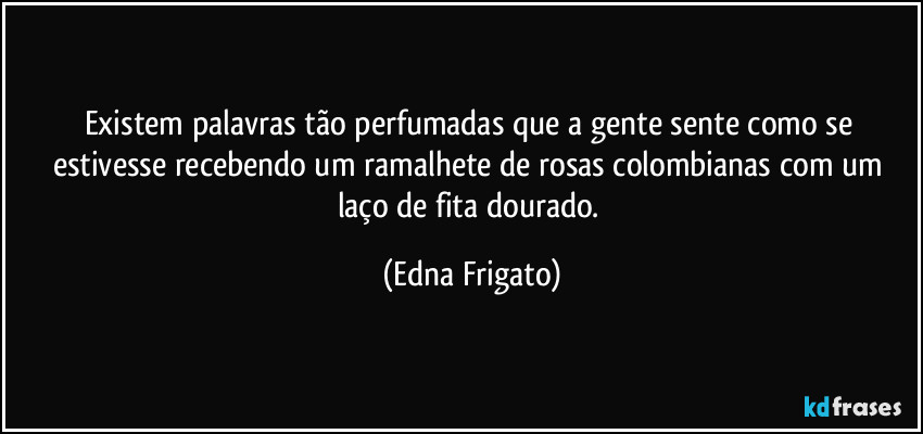 Existem palavras tão perfumadas que a gente sente como se estivesse recebendo um ramalhete de rosas colombianas com um laço de fita dourado. (Edna Frigato)